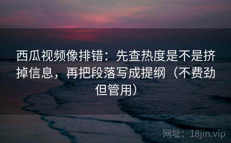西瓜视频像排错：先查热度是不是挤掉信息，再把段落写成提纲（不费劲但管用）