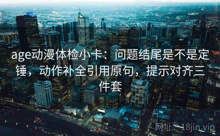 age动漫体检小卡：问题结尾是不是定锤，动作补全引用原句，提示对齐三件套