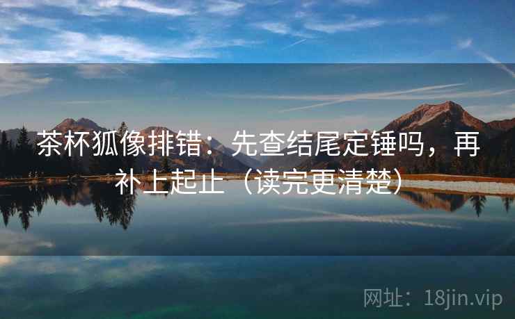 茶杯狐像排错：先查结尾定锤吗，再补上起止（读完更清楚）  第1张