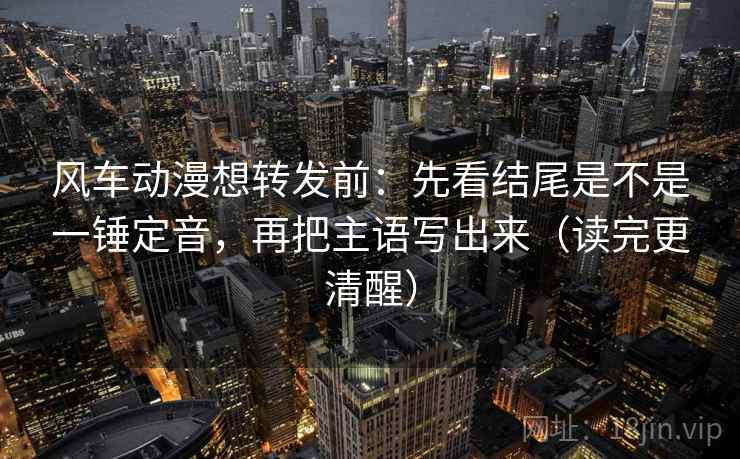 风车动漫想转发前：先看结尾是不是一锤定音，再把主语写出来（读完更清醒）  第2张
