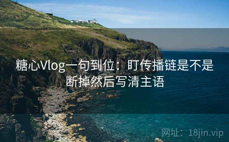 糖心Vlog一句到位：盯传播链是不是断掉然后写清主语  第2张