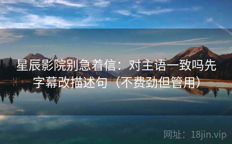 星辰影院别急着信:对主语一致吗先字幕改描述句(不费劲但管用) 第2张 星辰影院别急着信:对主语一致吗先字幕改描述句(不费劲但管用) 第2张