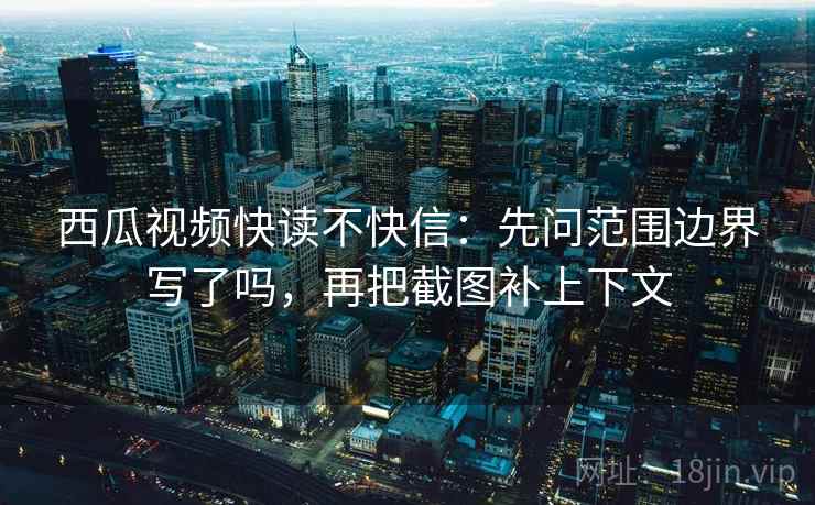西瓜视频快读不快信:先问范围边界写了吗,再把截图补上下文