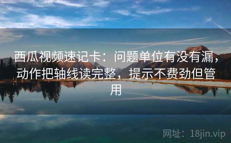 西瓜视频速记卡:问题单位有没有漏,动作把轴线读完整,提示不费劲但管用