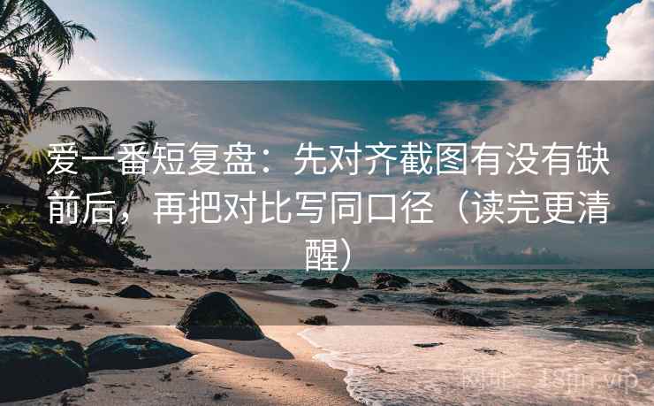 爱一番短复盘:先对齐截图有没有缺前后,再把对比写同口径(读完更清醒)