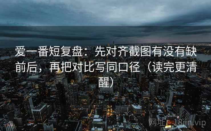 爱一番短复盘:先对齐截图有没有缺前后,再把对比写同口径(读完更清醒) 第2张 爱一番短复盘:先对齐截图有没有缺前后,再把对比写同口径(读完更清醒) 第2张