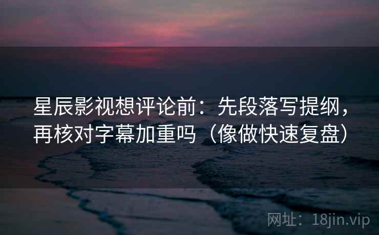 星辰影视想评论前:先段落写提纲,再核对字幕加重吗(像做快速复盘)