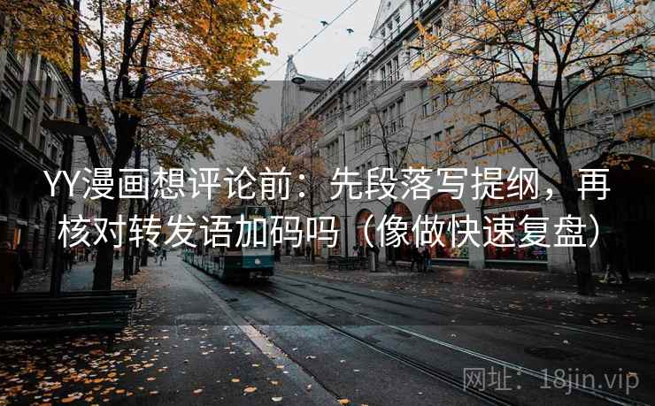 YY漫画想评论前：先段落写提纲，再核对转发语加码吗（像做快速复盘）  第2张