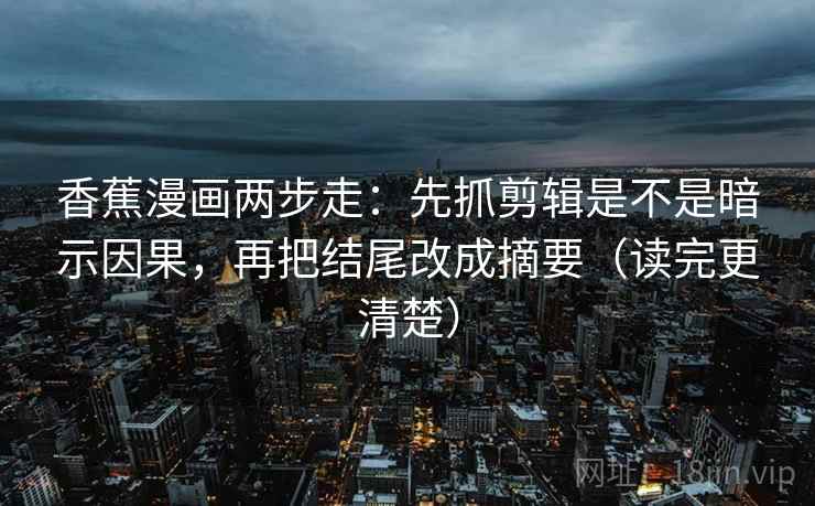 香蕉漫画两步走：先抓剪辑是不是暗示因果，再把结尾改成摘要（读完更清楚）