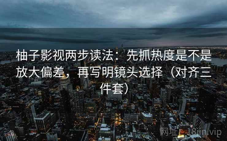柚子影视两步读法：先抓热度是不是放大偏差，再写明镜头选择（对齐三件套）