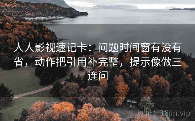 人人影视速记卡:问题时间窗有没有省,动作把引用补完整,提示像做三连问