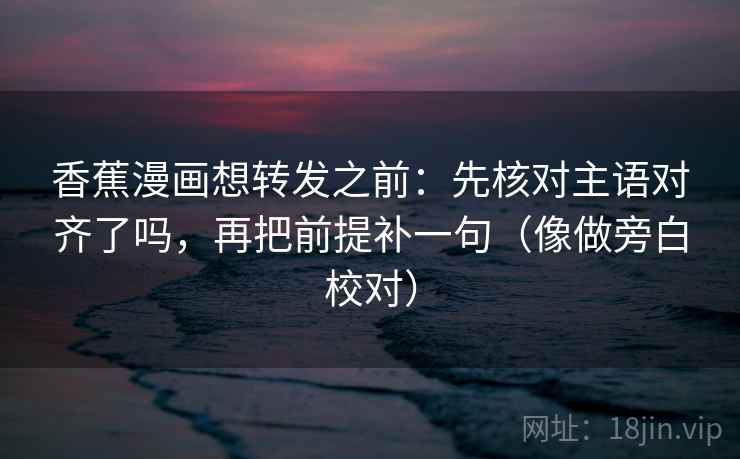 香蕉漫画想转发之前：先核对主语对齐了吗，再把前提补一句（像做旁白校对）  第2张