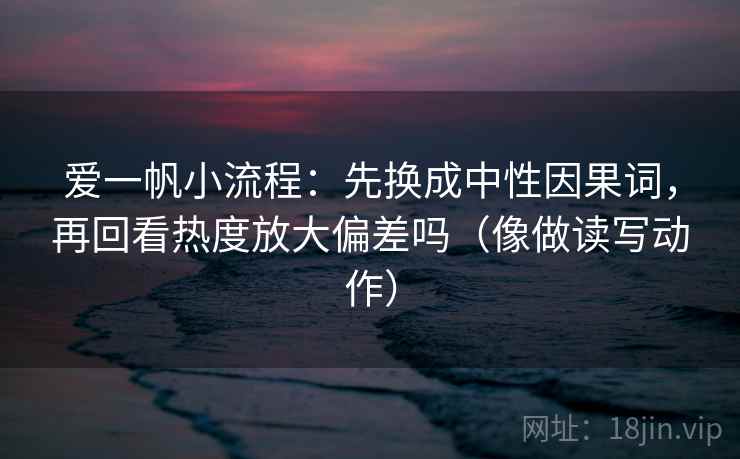爱一帆小流程:先换成中性因果词,再回看热度放大偏差吗(像做读写动作)