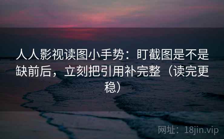人人影视读图小手势:盯截图是不是缺前后,立刻把引用补完整(读完更稳)