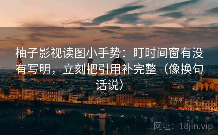 柚子影视读图小手势:盯时间窗有没有写明,立刻把引用补完整(像换句话说)