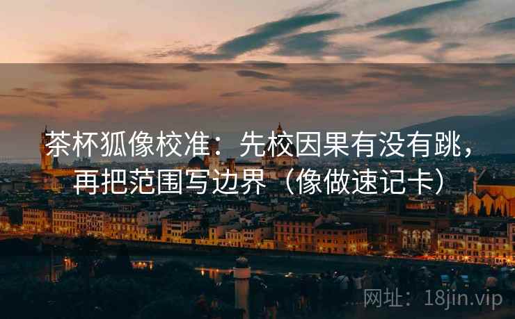 茶杯狐像校准:先校因果有没有跳,再把范围写边界(像做速记卡) 第2张 茶杯狐像校准:先校因果有没有跳,再把范围写边界(像做速记卡) 第2张
