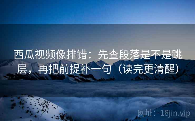 西瓜视频像排错:先查段落是不是跳层,再把前提补一句(读完更清醒)