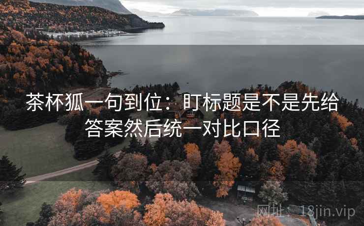 茶杯狐一句到位:盯标题是不是先给答案然后统一对比口径