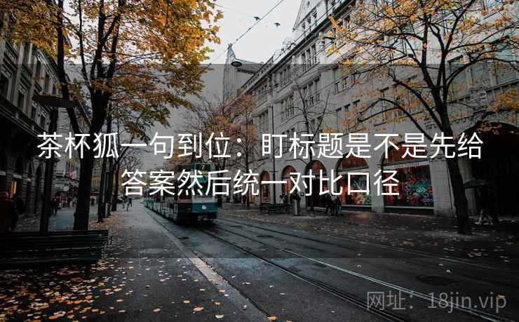 茶杯狐一句到位：盯标题是不是先给答案然后统一对比口径  第2张