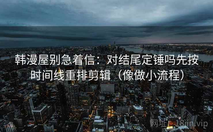 韩漫屋别急着信：对结尾定锤吗先按时间线重排剪辑（像做小流程）