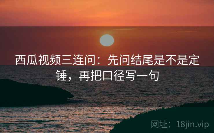 西瓜视频三连问:先问结尾是不是定锤,再把口径写一句